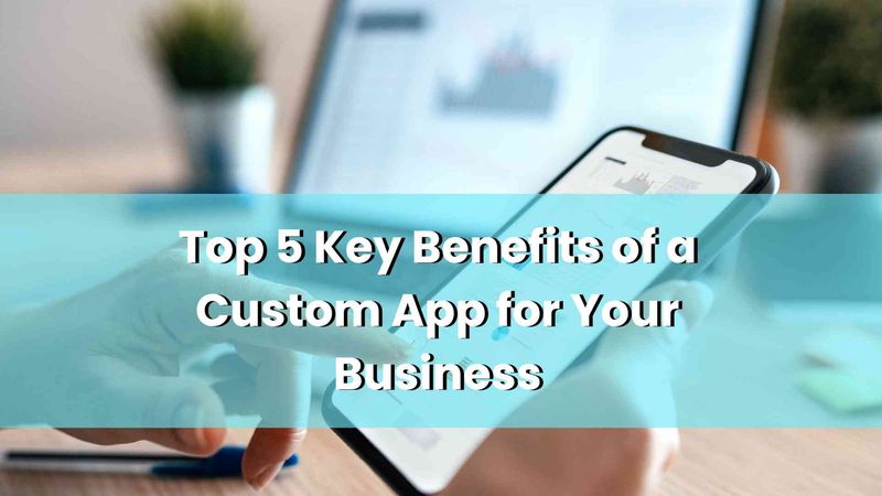 Top 5 Key Benefits of a Custom App for Your Business
